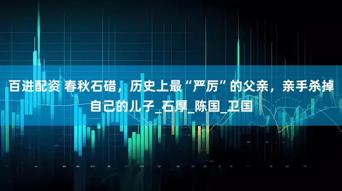 百进配资 春秋石碏，历史上最“严厉”的父亲，亲手杀掉自己的儿子_石厚_陈国_卫国