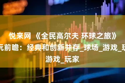 悦来网 《全民高尔夫 环球之旅》试玩前瞻：经典和创新并存_球场_游戏_玩家