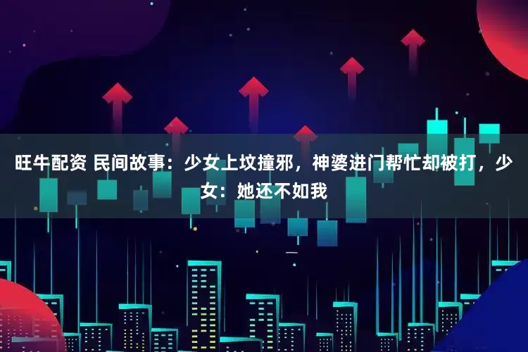 旺牛配资 民间故事：少女上坟撞邪，神婆进门帮忙却被打，少女：她还不如我