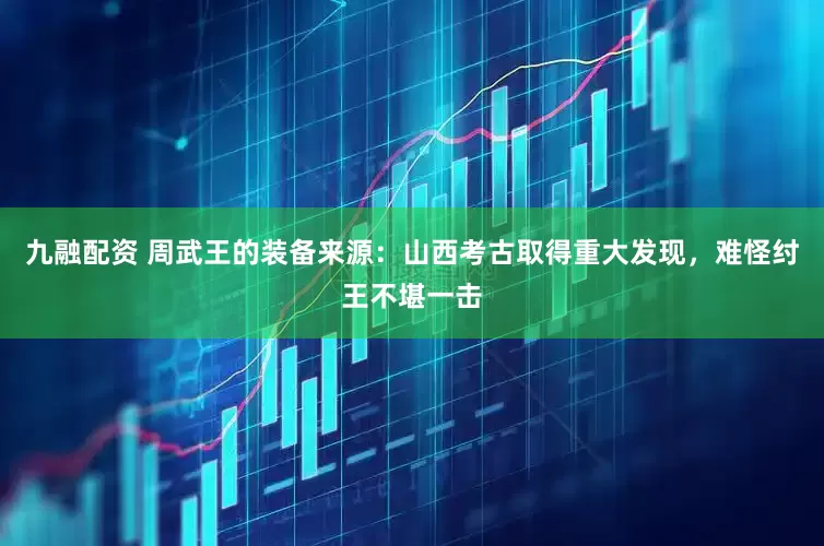 九融配资 周武王的装备来源：山西考古取得重大发现，难怪纣王不堪一击