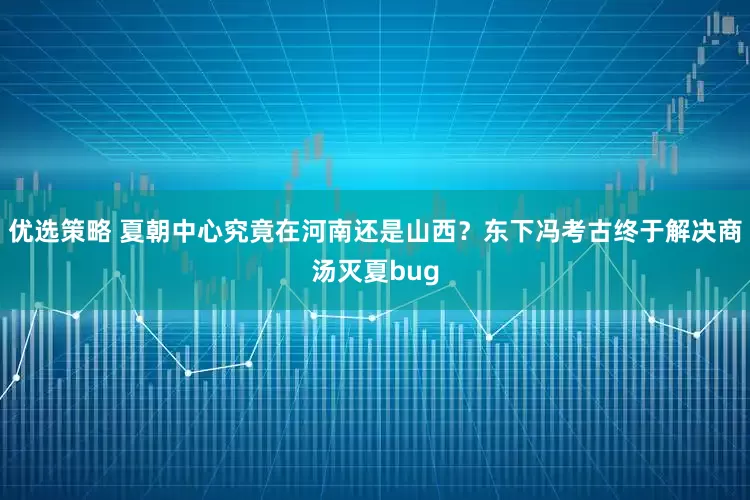 优选策略 夏朝中心究竟在河南还是山西？东下冯考古终于解决商汤灭夏bug