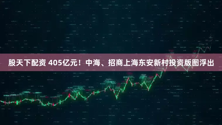 股天下配资 405亿元！中海、招商上海东安新村投资版图浮出